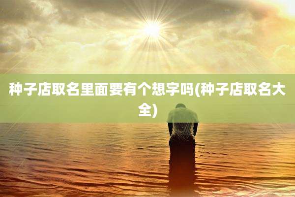 种子店取名里面要有个想字吗(种子店取名大全)