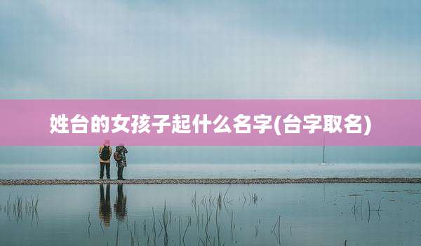 姓台的女孩子起什么名字(台字取名)