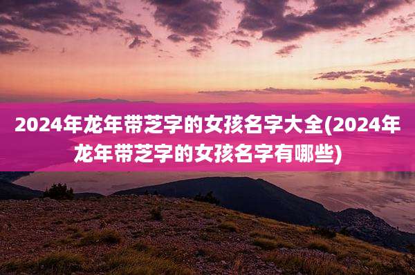 2024年龙年带芝字的女孩名字大全(2024年龙年带芝字的女孩名字有哪些)