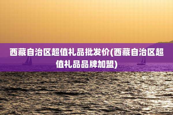 西藏自治区超值礼品批发价(西藏自治区超值礼品品牌加盟)