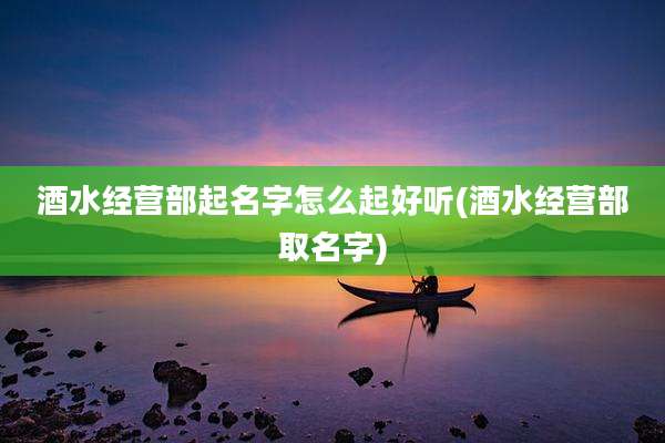 酒水经营部起名字怎么起好听(酒水经营部取名字)