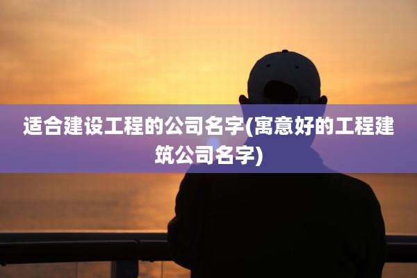 适合建设工程的公司名字(寓意好的工程建筑公司名字)
