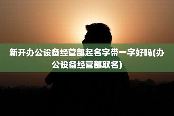 新开办公设备经营部起名字带一字好吗(办公设备经营部取名)