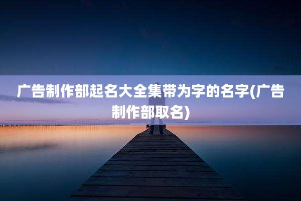 广告制作部起名大全集带为字的名字(广告制作部取名)