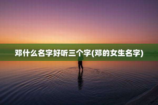 邓什么名字好听三个字(邓的女生名字)