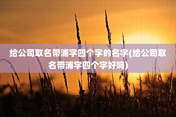 给公司取名带浦字四个字的名字(给公司取名带浦字四个字好吗)