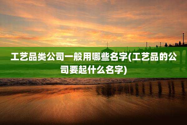 工艺品类公司一般用哪些名字(工艺品的公司要起什么名字)