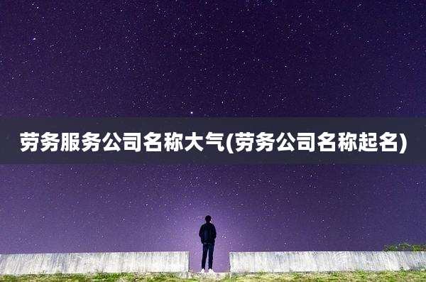 劳务服务公司名称大气(劳务公司名称起名)