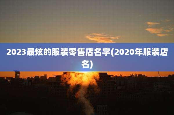 2023最炫的服装零售店名字(2020年服装店名)