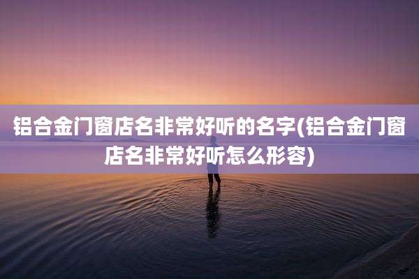 铝合金门窗店名非常好听的名字(铝合金门窗店名非常好听怎么形容)