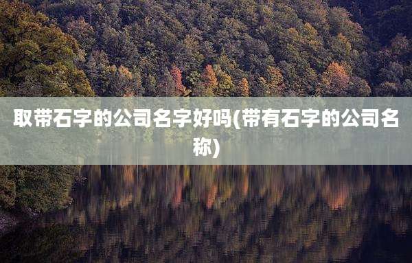 取带石字的公司名字好吗(带有石字的公司名称)