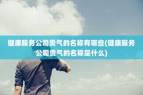 健康服务公司贵气的名称有哪些(健康服务公司贵气的名称是什么)