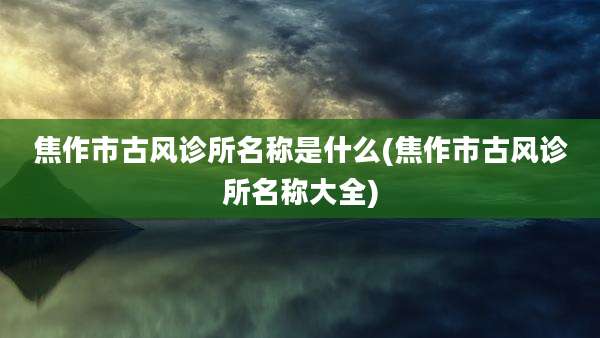 焦作市古风诊所名称是什么(焦作市古风诊所名称大全)