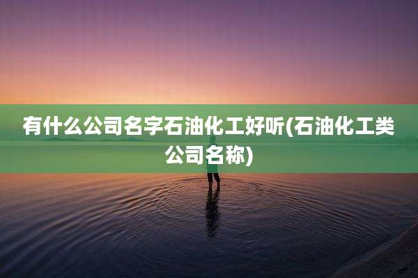 有什么公司名字石油化工好听(石油化工类公司名称)