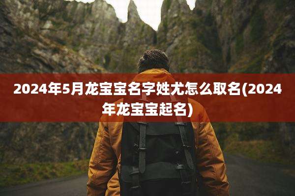 2024年5月龙宝宝名字姓尤怎么取名(2024年龙宝宝起名)