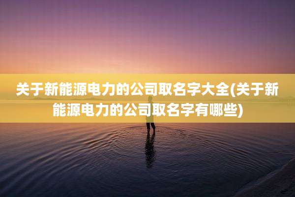 关于新能源电力的公司取名字大全(关于新能源电力的公司取名字有哪些)