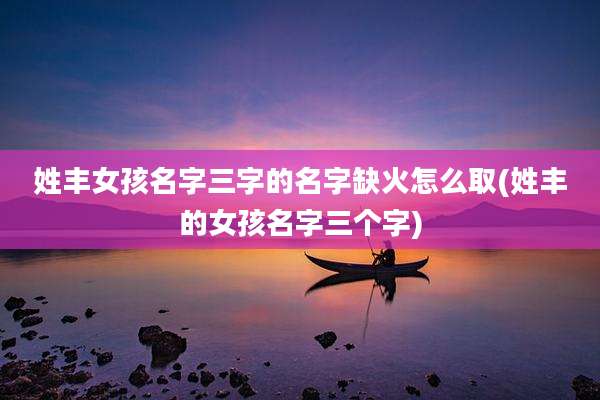 姓丰女孩名字三字的名字缺火怎么取(姓丰的女孩名字三个字)