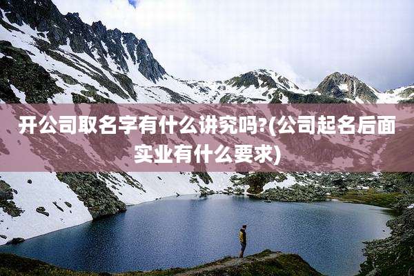 开公司取名字有什么讲究吗?(公司起名后面实业有什么要求)