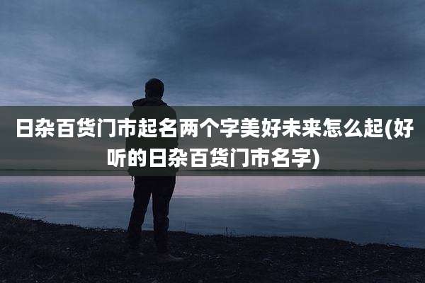 日杂百货门市起名两个字美好未来怎么起(好听的日杂百货门市名字)