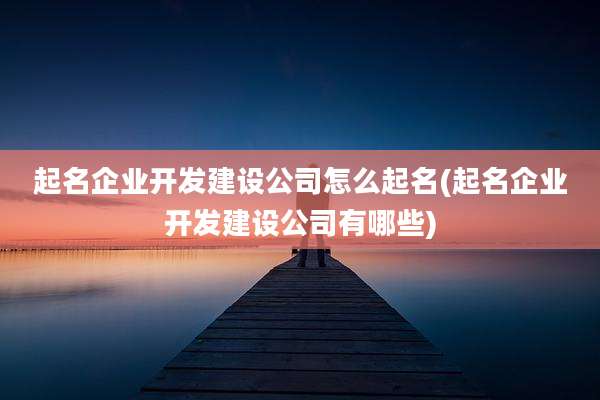 起名企业开发建设公司怎么起名(起名企业开发建设公司有哪些)
