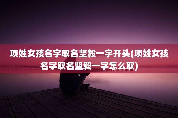 项姓女孩名字取名坚毅一字开头(项姓女孩名字取名坚毅一字怎么取)