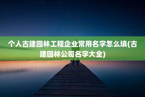 个人古建园林工程企业常用名字怎么填(古建园林公司名字大全)
