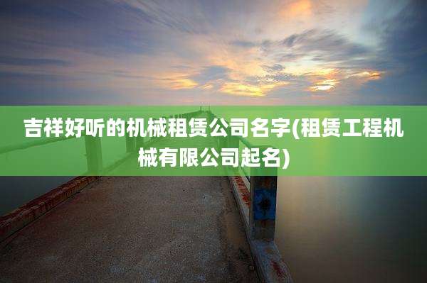 吉祥好听的机械租赁公司名字(租赁工程机械有限公司起名)