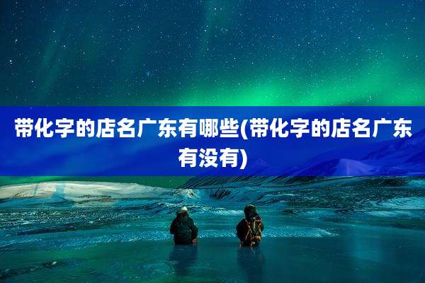 带化字的店名广东有哪些(带化字的店名广东有没有)