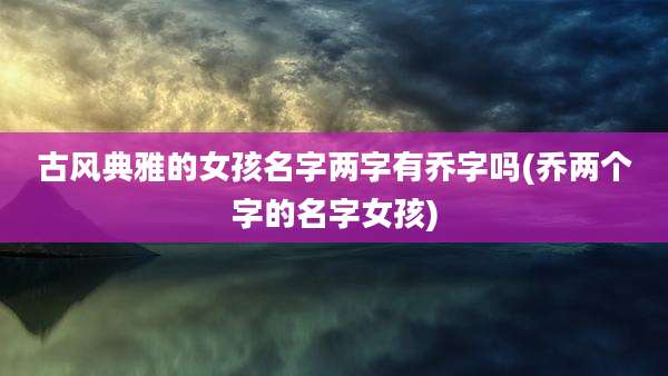 古风典雅的女孩名字两字有乔字吗(乔两个字的名字女孩)
