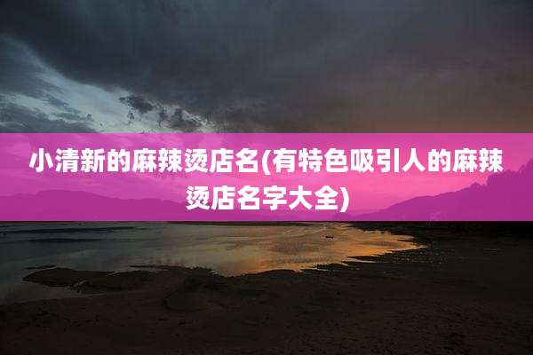 小清新的麻辣烫店名(有特色吸引人的麻辣烫店名字大全)