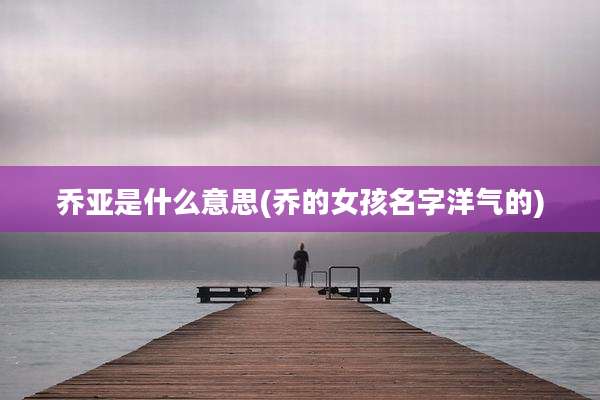 乔亚是什么意思(乔的女孩名字洋气的)