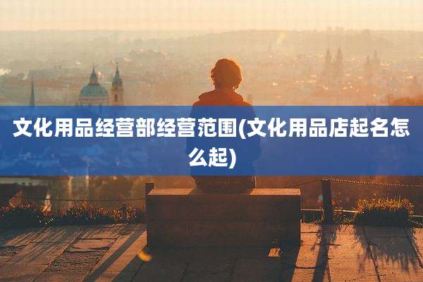 文化用品经营部经营范围(文化用品店起名怎么起)