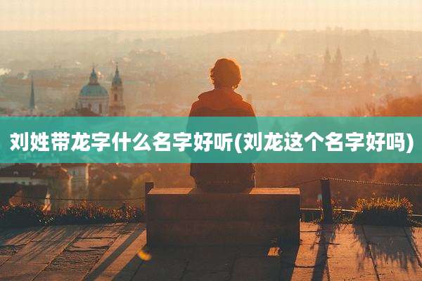 刘姓带龙字什么名字好听(刘龙这个名字好吗)