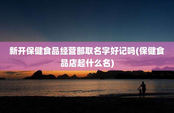 新开保健食品经营部取名字好记吗(保健食品店起什么名)