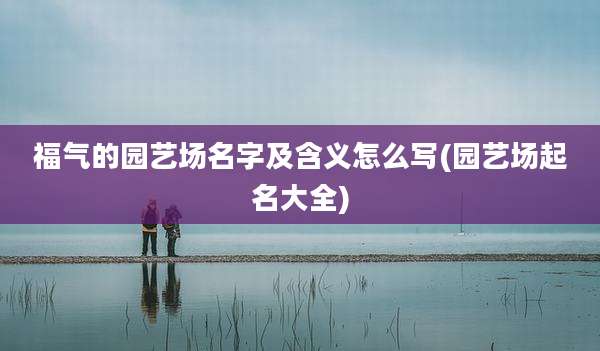 福气的园艺场名字及含义怎么写(园艺场起名大全)