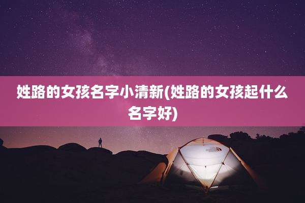 姓路的女孩名字小清新(姓路的女孩起什么名字好)