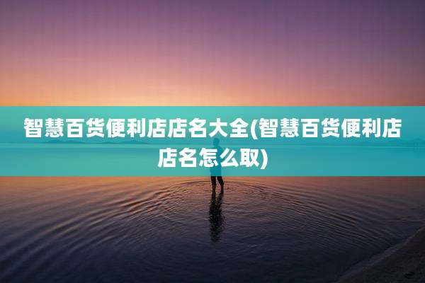 智慧百货便利店店名大全(智慧百货便利店店名怎么取)