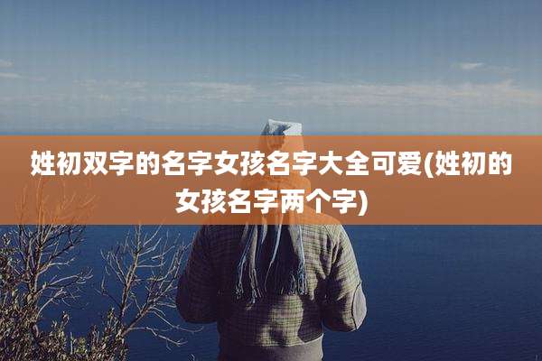 姓初双字的名字女孩名字大全可爱(姓初的女孩名字两个字)