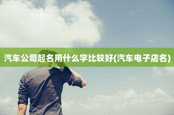 汽车公司起名用什么字比较好(汽车电子店名)
