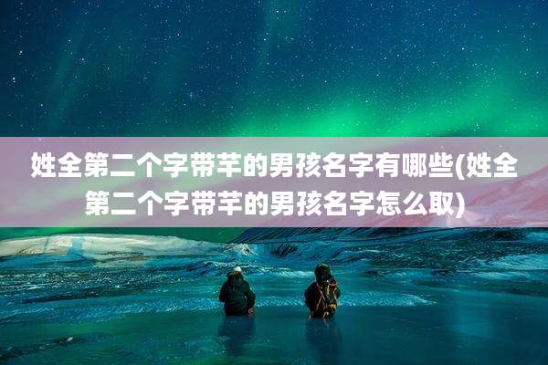 姓全第二个字带芊的男孩名字有哪些(姓全第二个字带芊的男孩名字怎么取)