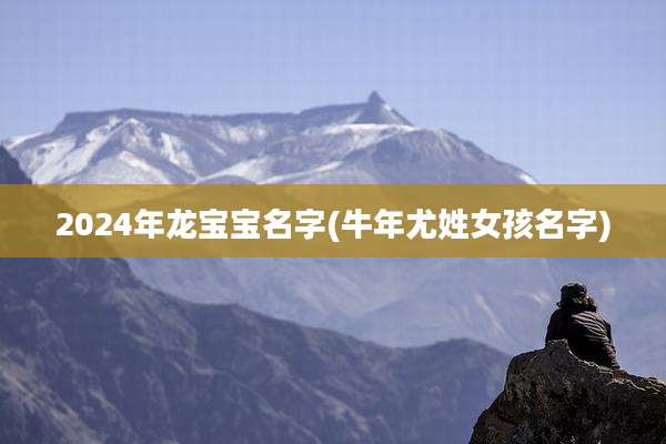2024年龙宝宝名字(牛年尤姓女孩名字)