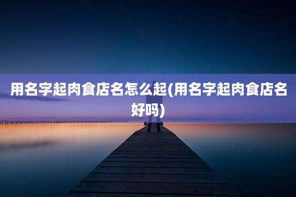 用名字起肉食店名怎么起(用名字起肉食店名好吗)