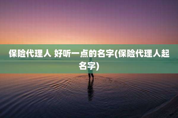 保险代理人 好听一点的名字(保险代理人起名字)