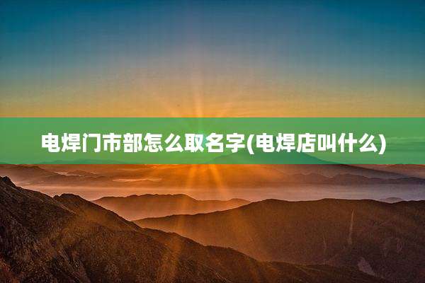 电焊门市部怎么取名字(电焊店叫什么)