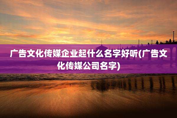 广告文化传媒企业起什么名字好听(广告文化传媒公司名字)