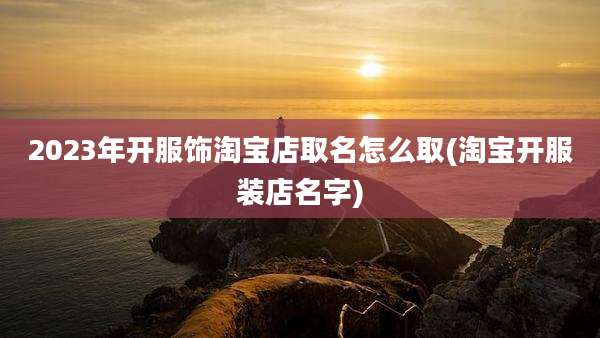 2023年开服饰淘宝店取名怎么取(淘宝开服装店名字)