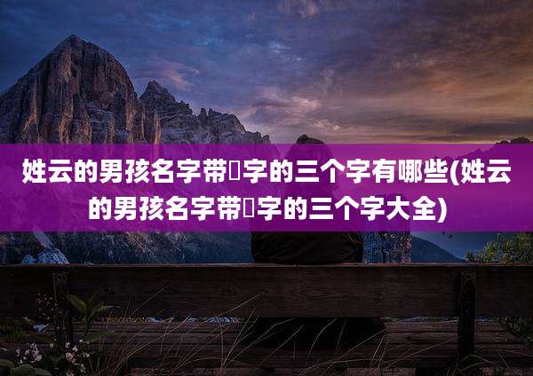 姓云的男孩名字带燊字的三个字有哪些(姓云的男孩名字带燊字的三个字大全)