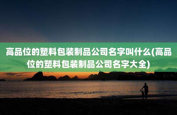 高品位的塑料包装制品公司名字叫什么(高品位的塑料包装制品公司名字大全)