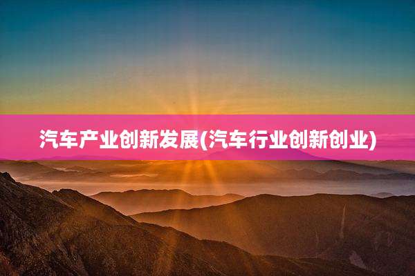 汽车产业创新发展(汽车行业创新创业)