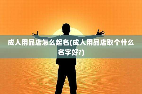 成人用品店怎么起名(成人用品店取个什么名字好?)